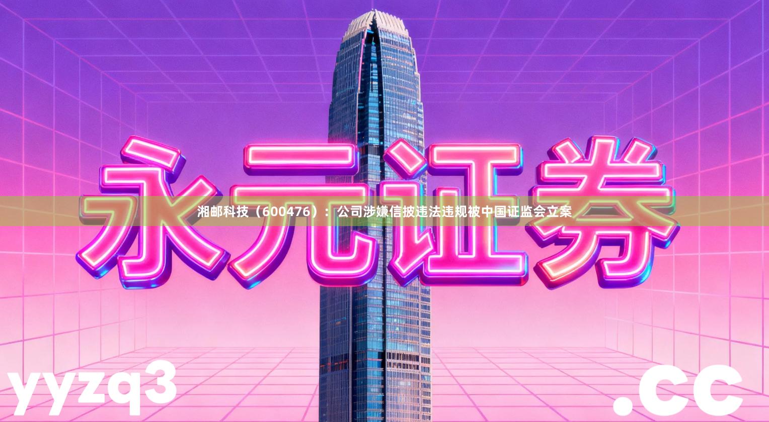 湘邮科技（600476）：公司涉嫌信披违法违规被中国证监会立案